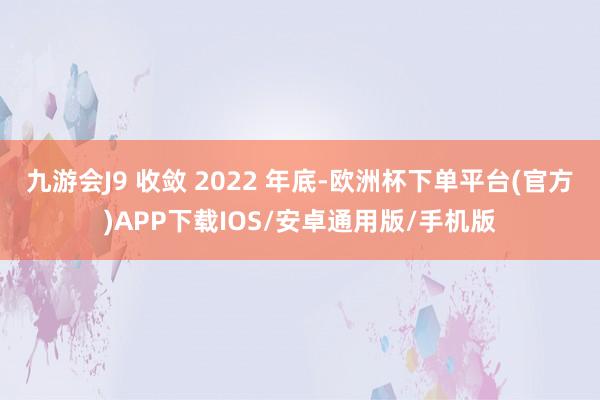 九游会J9 收敛 2022 年底-欧洲杯下单平台(官方)APP下载IOS/安卓通用版/手机版