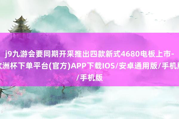 j9九游会要同期开采推出四款新式4680电板上市-欧洲杯下单平台(官方)APP下载IOS/安卓通用版/手机版