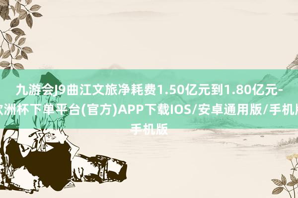 九游会J9曲江文旅净耗费1.50亿元到1.80亿元-欧洲杯下单平台(官方)APP下载IOS/安卓通用版/手机版