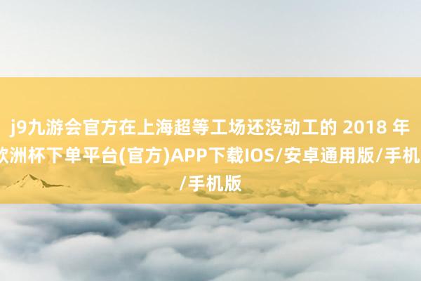 j9九游会官方在上海超等工场还没动工的 2018 年-欧洲杯下单平台(官方)APP下载IOS/安卓通用版/手机版