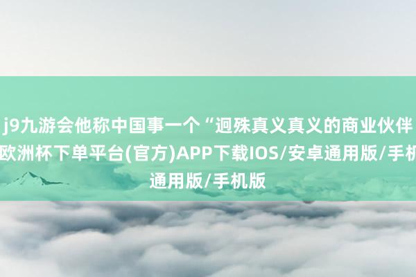 j9九游会他称中国事一个“迥殊真义真义的商业伙伴”-欧洲杯下单平台(官方)APP下载IOS/安卓通用版/手机版