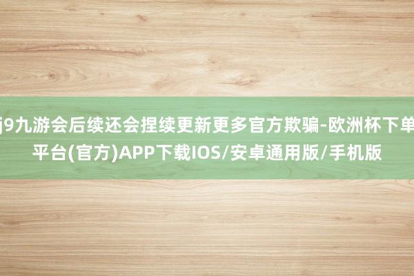 j9九游会后续还会捏续更新更多官方欺骗-欧洲杯下单平台(官方)APP下载IOS/安卓通用版/手机版