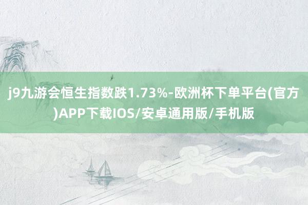 j9九游会恒生指数跌1.73%-欧洲杯下单平台(官方)APP下载IOS/安卓通用版/手机版