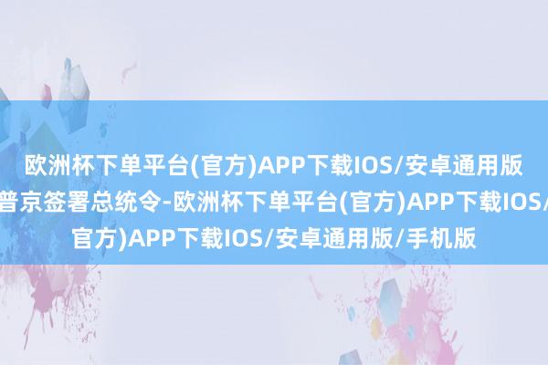 欧洲杯下单平台(官方)APP下载IOS/安卓通用版/手机版俄罗斯总统普京签署总统令-欧洲杯下单平台(官方)APP下载IOS/安卓通用版/手机版