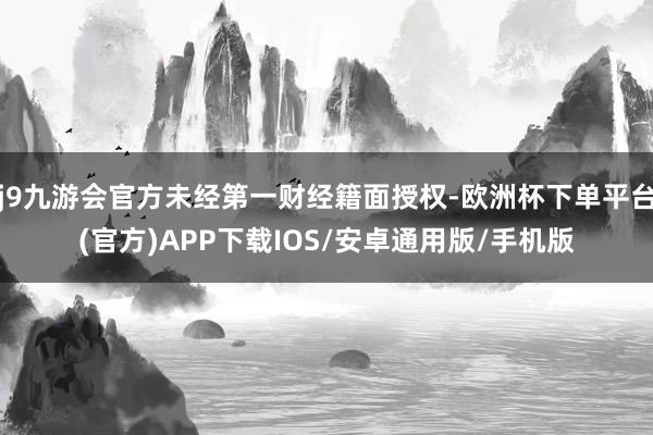 j9九游会官方未经第一财经籍面授权-欧洲杯下单平台(官方)APP下载IOS/安卓通用版/手机版