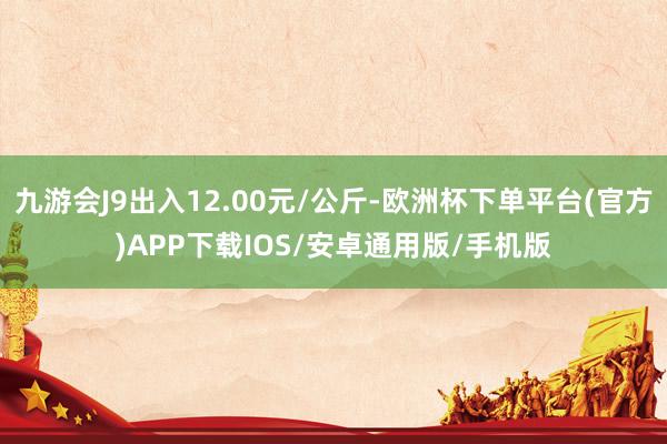 九游会J9出入12.00元/公斤-欧洲杯下单平台(官方)APP下载IOS/安卓通用版/手机版