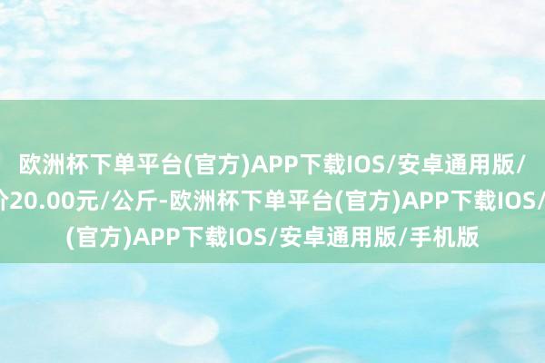 欧洲杯下单平台(官方)APP下载IOS/安卓通用版/手机版当日最高报价20.00元/公斤-欧洲杯下单平台(官方)APP下载IOS/安卓通用版/手机版