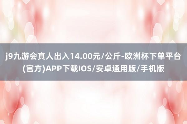 j9九游会真人出入14.00元/公斤-欧洲杯下单平台(官方)APP下载IOS/安卓通用版/手机版