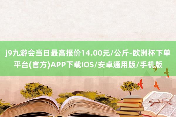 j9九游会当日最高报价14.00元/公斤-欧洲杯下单平台(官方)APP下载IOS/安卓通用版/手机版