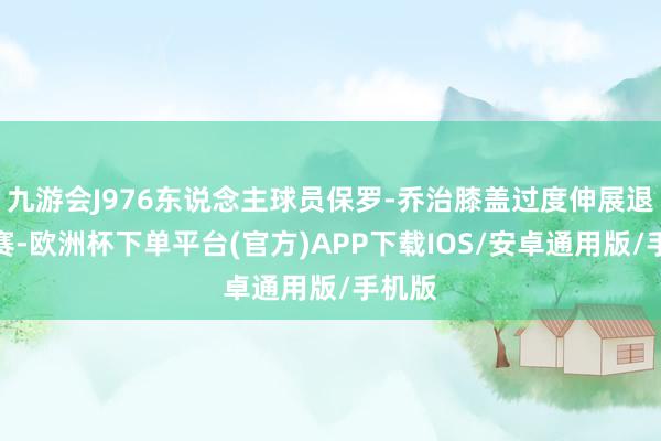 九游会J976东说念主球员保罗-乔治膝盖过度伸展退出比赛-欧洲杯下单平台(官方)APP下载IOS/安卓通用版/手机版