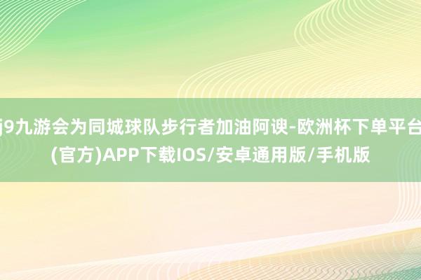 j9九游会为同城球队步行者加油阿谀-欧洲杯下单平台(官方)APP下载IOS/安卓通用版/手机版