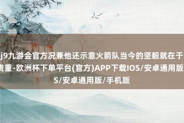 j9九游会官方况兼他还示意火箭队当今的坚毅就在于他们的贵重-欧洲杯下单平台(官方)APP下载IOS/安卓通用版/手机版