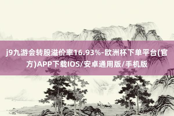 j9九游会转股溢价率16.93%-欧洲杯下单平台(官方)APP下载IOS/安卓通用版/手机版