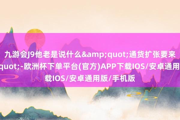 九游会J9他老是说什么&quot;通货扩张要来了&quot;-欧洲杯下单平台(官方)APP下载IOS/安卓通用版/手机版