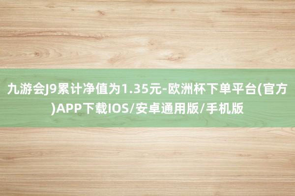 九游会J9累计净值为1.35元-欧洲杯下单平台(官方)APP下载IOS/安卓通用版/手机版