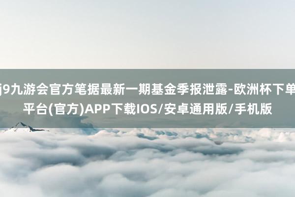 j9九游会官方笔据最新一期基金季报泄露-欧洲杯下单平台(官方)APP下载IOS/安卓通用版/手机版