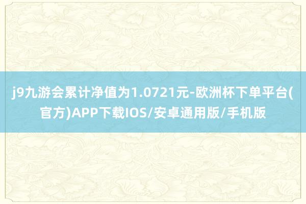 j9九游会累计净值为1.0721元-欧洲杯下单平台(官方)APP下载IOS/安卓通用版/手机版