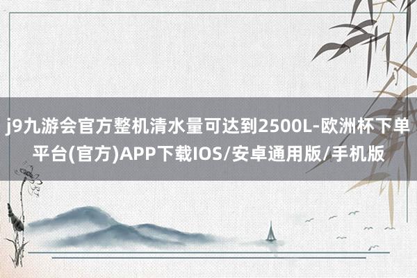 j9九游会官方整机清水量可达到2500L-欧洲杯下单平台(官方)APP下载IOS/安卓通用版/手机版