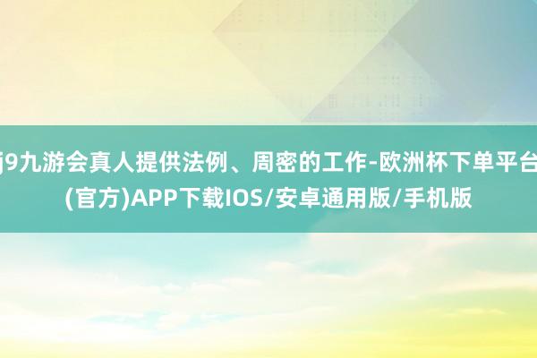 j9九游会真人提供法例、周密的工作-欧洲杯下单平台(官方)APP下载IOS/安卓通用版/手机版