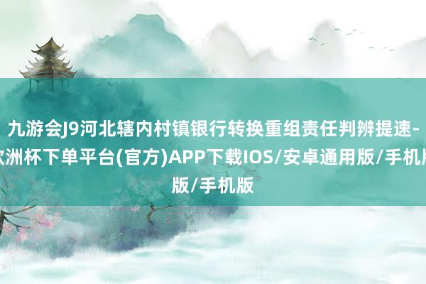 九游会J9河北辖内村镇银行转换重组责任判辨提速-欧洲杯下单平台(官方)APP下载IOS/安卓通用版/手机版