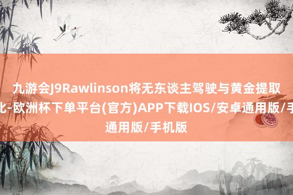 九游会J9Rawlinson将无东谈主驾驶与黄金提取作类比-欧洲杯下单平台(官方)APP下载IOS/安卓通用版/手机版