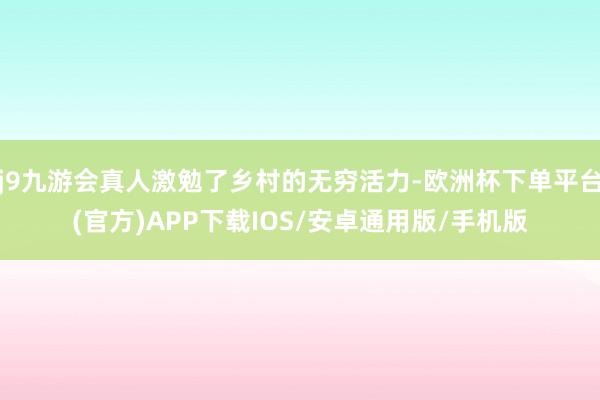 j9九游会真人激勉了乡村的无穷活力-欧洲杯下单平台(官方)APP下载IOS/安卓通用版/手机版