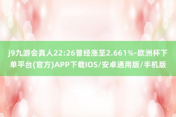 j9九游会真人22:26曾经涨至2.661%-欧洲杯下单平台(官方)APP下载IOS/安卓通用版/手机版