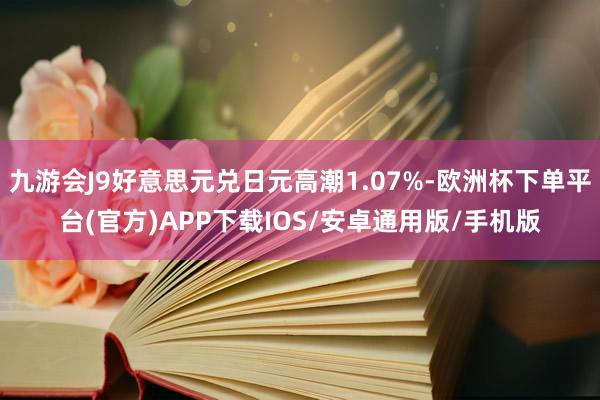 九游会J9好意思元兑日元高潮1.07%-欧洲杯下单平台(官方)APP下载IOS/安卓通用版/手机版