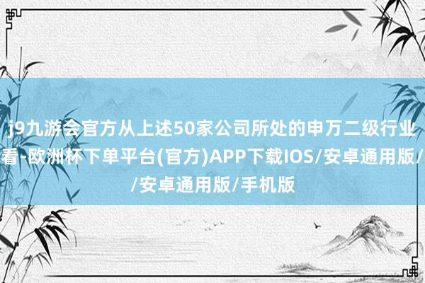 j9九游会官方从上述50家公司所处的申万二级行业漫步来看-欧洲杯下单平台(官方)APP下载IOS/安卓通用版/手机版