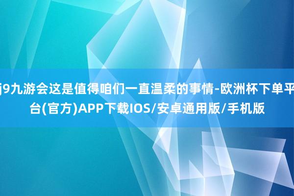 j9九游会这是值得咱们一直温柔的事情-欧洲杯下单平台(官方)APP下载IOS/安卓通用版/手机版