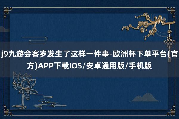 j9九游会客岁发生了这样一件事-欧洲杯下单平台(官方)APP下载IOS/安卓通用版/手机版