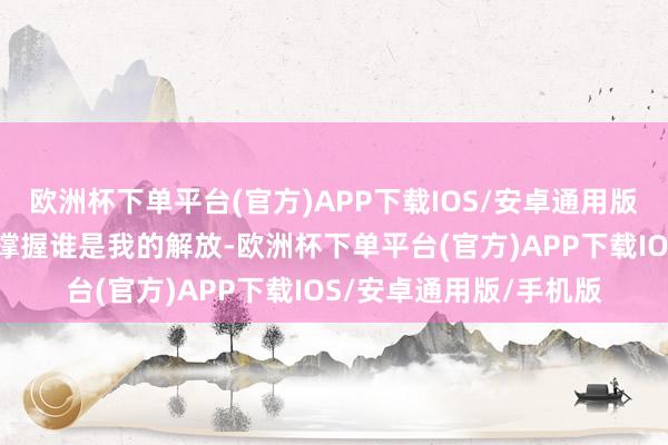 欧洲杯下单平台(官方)APP下载IOS/安卓通用版/手机版他们暗示：“撑握谁是我的解放-欧洲杯下单平台(官方)APP下载IOS/安卓通用版/手机版