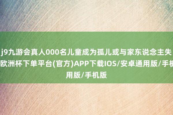 j9九游会真人000名儿童成为孤儿或与家东说念主失踪-欧洲杯下单平台(官方)APP下载IOS/安卓通用版/手机版