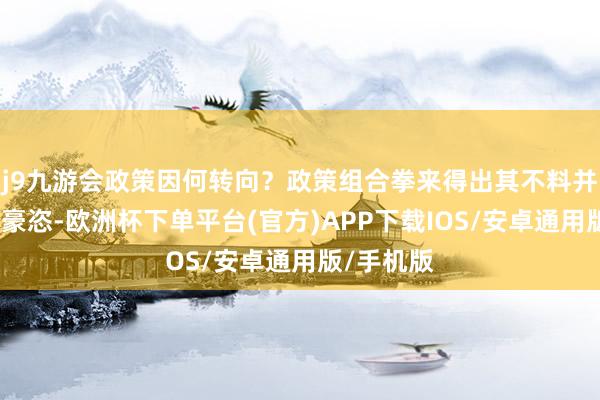 j9九游会政策因何转向？政策组合拳来得出其不料并且连续、豪恣-欧洲杯下单平台(官方)APP下载IOS/安卓通用版/手机版