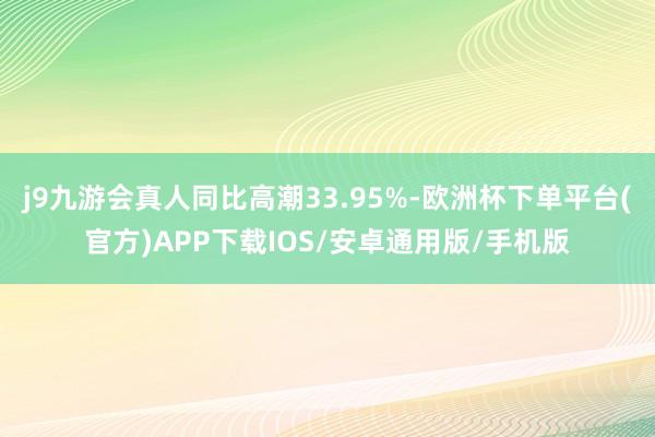 j9九游会真人同比高潮33.95%-欧洲杯下单平台(官方)APP下载IOS/安卓通用版/手机版