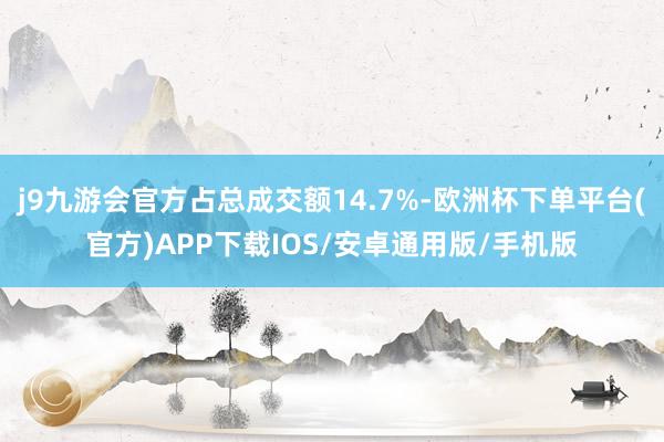 j9九游会官方占总成交额14.7%-欧洲杯下单平台(官方)APP下载IOS/安卓通用版/手机版