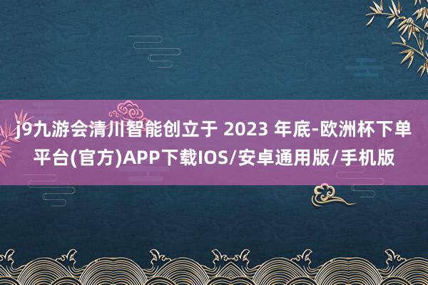 j9九游会清川智能创立于 2023 年底-欧洲杯下单平台(官方)APP下载IOS/安卓通用版/手机版