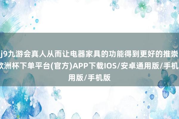 j9九游会真人从而让电器家具的功能得到更好的推崇-欧洲杯下单平台(官方)APP下载IOS/安卓通用版/手机版