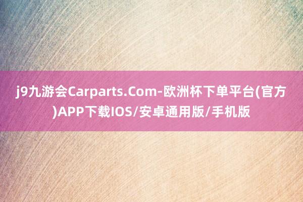 j9九游会Carparts.Com-欧洲杯下单平台(官方)APP下载IOS/安卓通用版/手机版