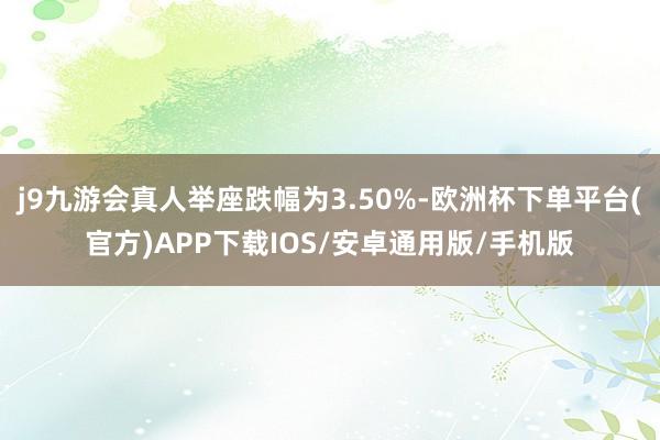 j9九游会真人举座跌幅为3.50%-欧洲杯下单平台(官方)APP下载IOS/安卓通用版/手机版