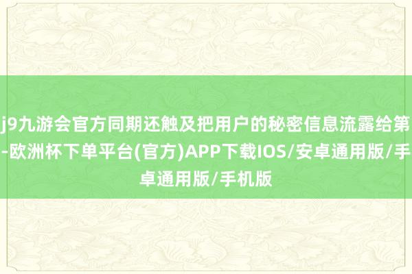 j9九游会官方同期还触及把用户的秘密信息流露给第三方-欧洲杯下单平台(官方)APP下载IOS/安卓通用版/手机版