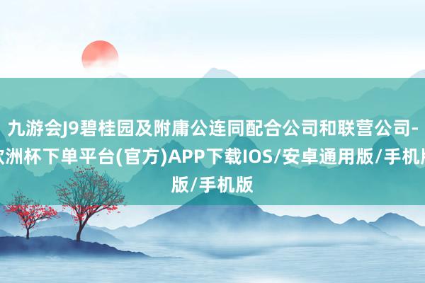 九游会J9碧桂园及附庸公连同配合公司和联营公司-欧洲杯下单平台(官方)APP下载IOS/安卓通用版/手机版