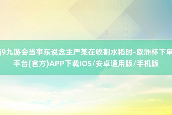 j9九游会当事东说念主严某在收割水稻时-欧洲杯下单平台(官方)APP下载IOS/安卓通用版/手机版