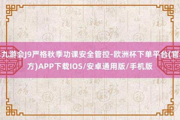 九游会J9严格秋季功课安全管控-欧洲杯下单平台(官方)APP下载IOS/安卓通用版/手机版