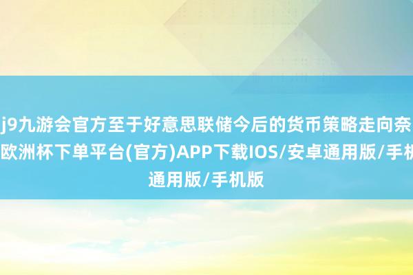 j9九游会官方至于好意思联储今后的货币策略走向奈何-欧洲杯下单平台(官方)APP下载IOS/安卓通用版/手机版