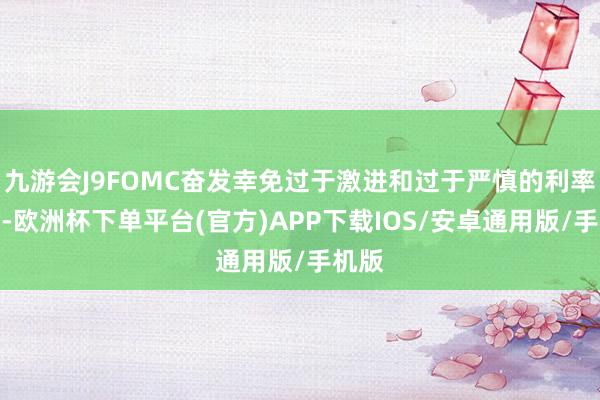 九游会J9FOMC奋发幸免过于激进和过于严慎的利率诊治-欧洲杯下单平台(官方)APP下载IOS/安卓通用版/手机版