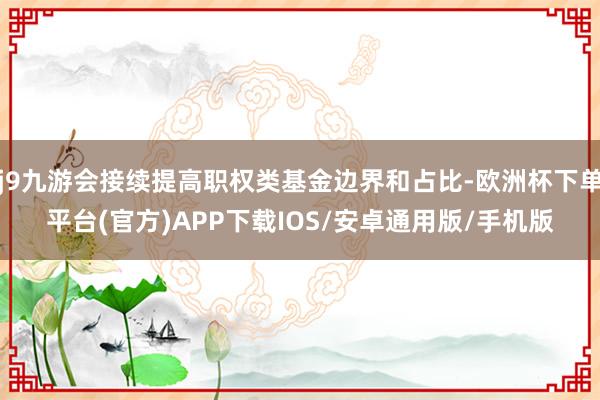 j9九游会接续提高职权类基金边界和占比-欧洲杯下单平台(官方)APP下载IOS/安卓通用版/手机版