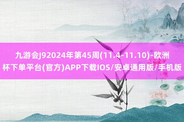 九游会J92024年第45周(11.4-11.10)-欧洲杯下单平台(官方)APP下载IOS/安卓通用版/手机版