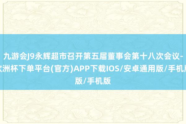 九游会J9永辉超市召开第五届董事会第十八次会议-欧洲杯下单平台(官方)APP下载IOS/安卓通用版/手机版