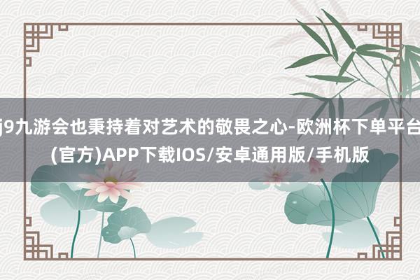 j9九游会也秉持着对艺术的敬畏之心-欧洲杯下单平台(官方)APP下载IOS/安卓通用版/手机版